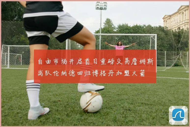 自由市场开启首日重磅交易詹姆斯离队伦纳德回归博格丹加盟火箭