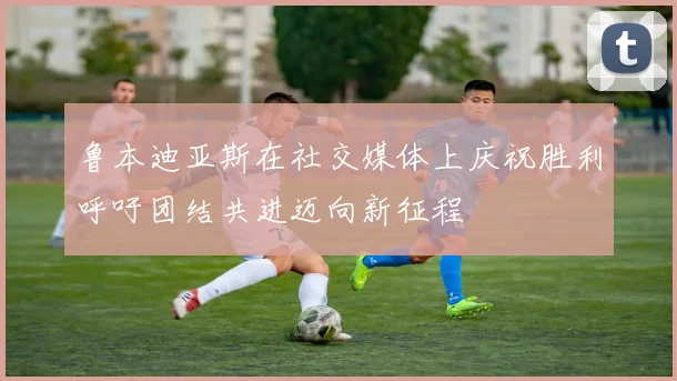 鲁本迪亚斯在社交媒体上庆祝胜利呼吁团结共进迈向新征程