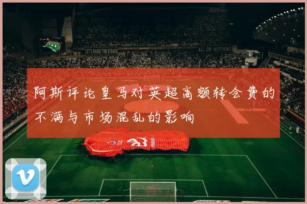 阿斯评论皇马对英超高额转会费的不满与市场混乱的影响