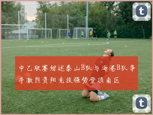 中乙联赛综述泰山B队与海港B队争夺激烈贵阳竞技强势登顶南区