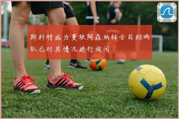 斯科特成为曼联阿森纳转会目标两队已对其情况进行询问