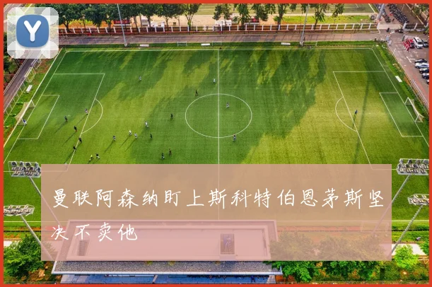 曼联阿森纳盯上斯科特伯恩茅斯坚决不卖他