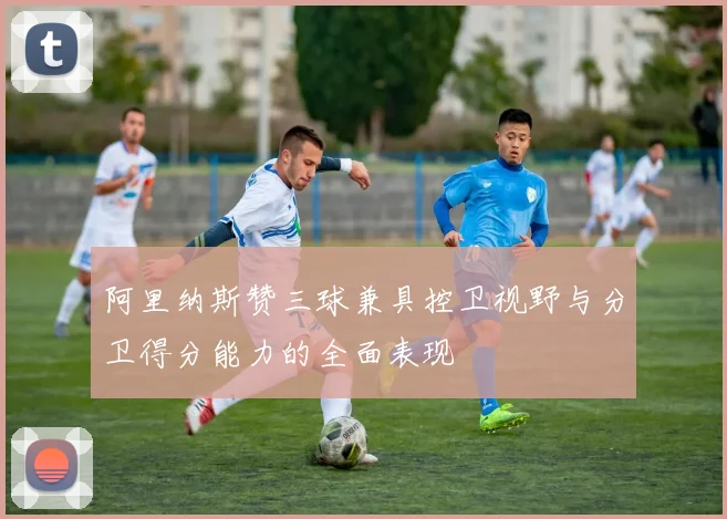 阿里纳斯赞三球兼具控卫视野与分卫得分能力的全面表现