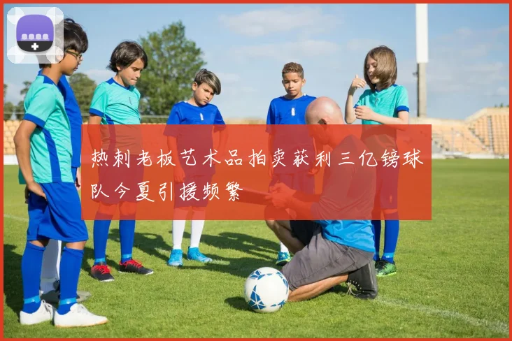 热刺老板艺术品拍卖获利三亿镑球队今夏引援频繁