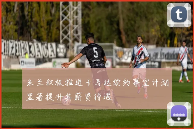 米兰积极推进卡马达续约事宜计划显著提升其薪资待遇