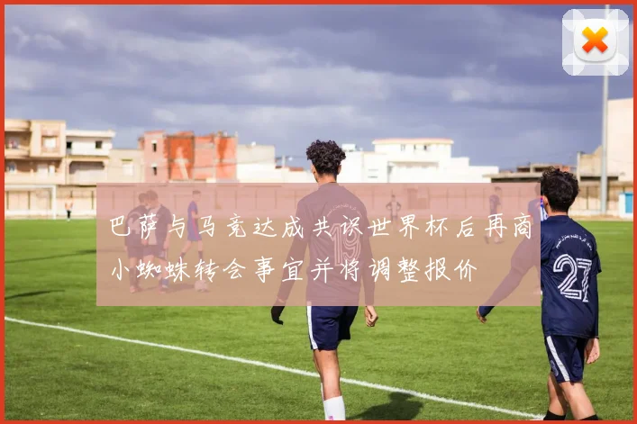 巴萨与马竞达成共识世界杯后再商小蜘蛛转会事宜并将调整报价