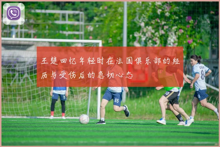 王楚回忆年轻时在法国俱乐部的经历与受伤后的急切心态