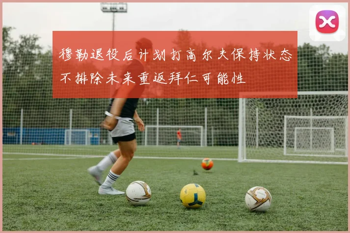穆勒退役后计划打高尔夫保持状态不排除未来重返拜仁可能性