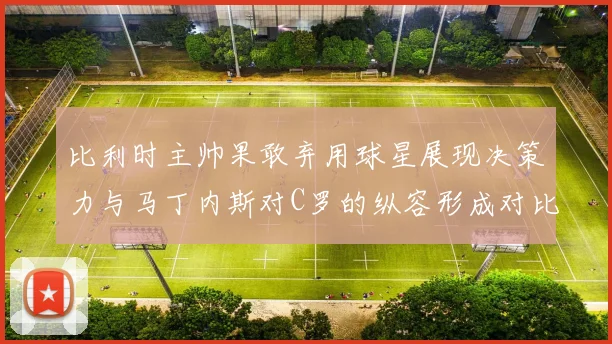 比利时主帅果敢弃用球星展现决策力与马丁内斯对C罗的纵容形成对比
