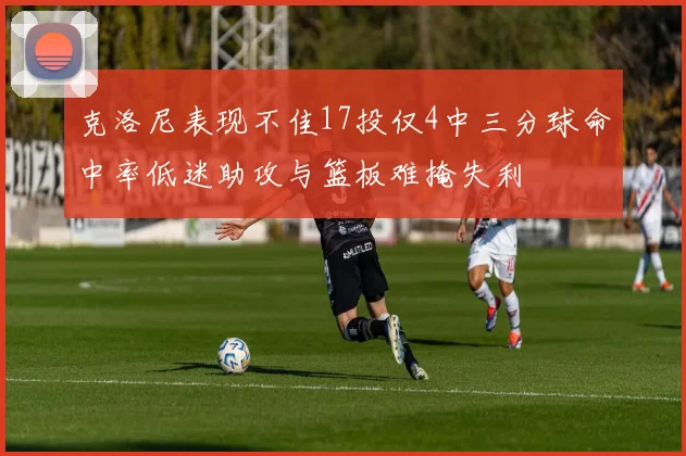 克洛尼表现不佳17投仅4中三分球命中率低迷助攻与篮板难掩失利