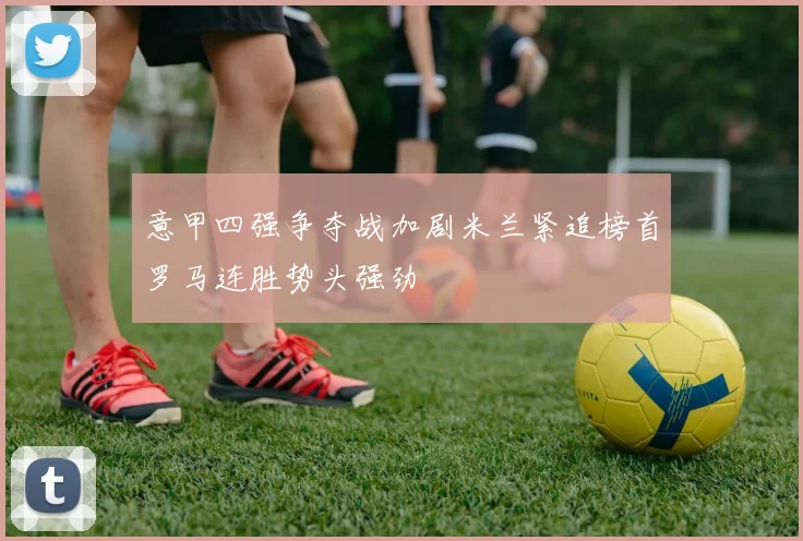 意甲四强争夺战加剧米兰紧追榜首罗马连胜势头强劲