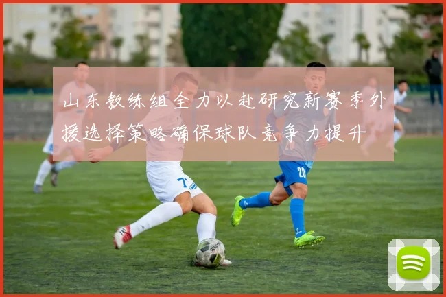 山东教练组全力以赴研究新赛季外援选择策略确保球队竞争力提升