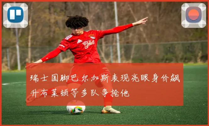 瑞士国脚巴尔加斯表现亮眼身价飙升布莱顿等多队争抢他