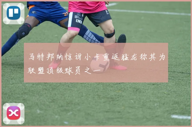 马特邦纳惊讶小卡重返猛龙称其为联盟顶级球员之一