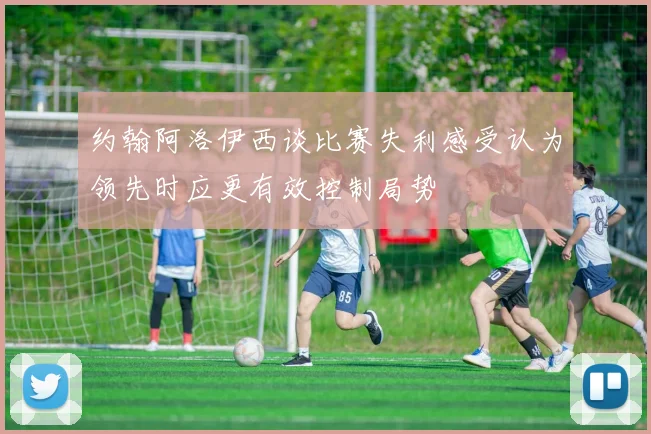 约翰阿洛伊西谈比赛失利感受认为领先时应更有效控制局势