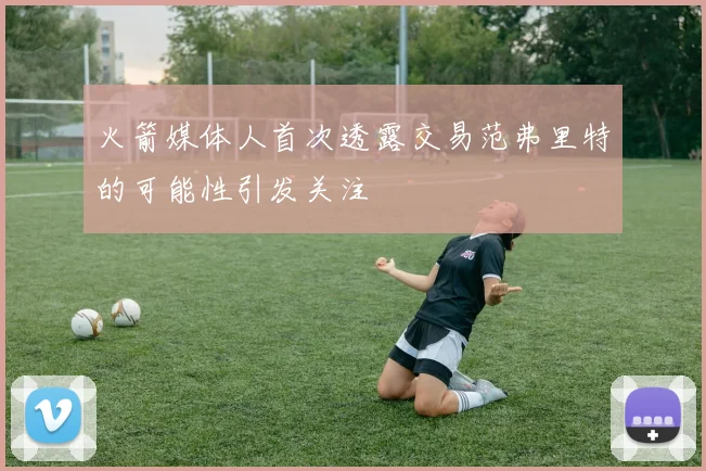 火箭媒体人首次透露交易范弗里特的可能性引发关注