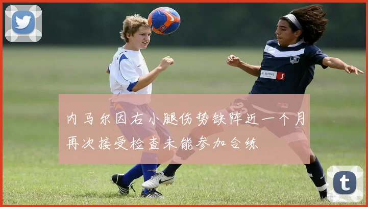 内马尔因右小腿伤势缺阵近一个月再次接受检查未能参加合练